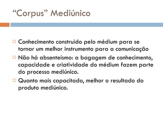 “ Corpus” Mediúnico Conhecimento construído pelo médium para se tornar um melhor instrumento para a comunicação Não há absenteísmo: a bagagem de conhecimento, capacidade e criatividade do médium fazem parte do processo mediúnico. Quanto mais capacitado, melhor o resultado do produto mediúnico. 