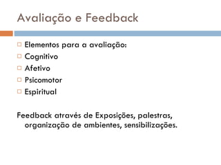 Avaliação e Feedback Elementos para a avaliação: Cognitivo Afetivo Psicomotor Espiritual Feedback através de Exposições, palestras, organização de ambientes, sensibilizações. 