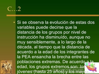 C…2 Si se observa la evolución de estas dos variables puede decirse que la distancia de los grupos por nivel de instrucción ha disminuído, aunque no muy sensiblemente, a lo largo de la década, al tiempo que la distancia de acuerdo a la edad de los integrantes de la PEA ensancha la brecha entre las poblaciones extremas. De acuerdo a la edad, los grupos extremos son: los jóvenes (hasta 25 años) y los mayores de 65 años. 
