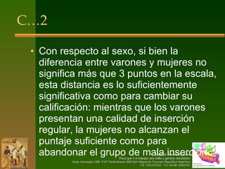 C…2 Con respecto al sexo, si bien la diferencia entre varones y mujeres no significa más que 3 puntos en la escala, esta distancia es lo suficientemente significativa como para cambiar su calificación: mientras que los varones presentan una calidad de inserción regular, la mujeres no alcanzan el puntaje suficiente como para abandonar el grupo de mala inserción. 