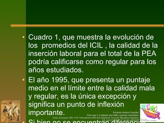 Cuadro 1, que muestra la evolución de los  promedios del ICIL , la calidad de la inserción laboral para el total de la PEA podría calificarse como regular para los años estudiados.  El año 1995, que presenta un puntaje medio en el límite entre la calidad mala y regular, es la única excepción y significa un punto de inflexión importante. Si bien no se encuentran diferencias catastróficas entre los extremos de la década estudiada, debe señalarse una tendencia negativa a partir del 95, que no presenta signos de recuperación importantes. 