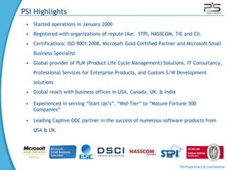 PSI Highlights
 • Started operations in January 2000
 • Registered with organizations of repute like: STPI, NASSCOM, TiE and CII.
 • Certifications: ISO 9001:2008, Microsoft Gold Certified Partner and Microsoft Small
    Business Specialist
 • Global provider of PLM (Product Life Cycle Management) Solutions, IT Consultancy,
    Professional Services for Enterprise Products, and Custom S/W Development
    solutions
 • Global reach with business offices in USA, Canada, UK, & India

 • Experienced in serving “Start Up’s”, “Mid-Tier” to “Mature Fortune 500
   Companies”

 • Leading Captive ODC partner in the success of numerous software products from
    USA & UK.




                                                                    PSI Proprietary & Confidential
 