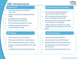ODC Infrastructure
Infrastructure                                       Communication & Connectivity
 Four floor building at prime location of
 Jaipur, India.                                    24*7 VoIP calling, teleconferencing, and
                                                   instant access through messengers
 Cafeteria, Sports Room & Dedicated Parking
 Facility.                                         P2P connectivity using remote access
                                                   tools, and dedicated e-mail services
 Controlled Environment: Raised
 floors, Precision air-conditioning .              High speed internet connectivity with 5 Mbps
                                                   T1 as primary link on optical fibre.
 82.5 KVA electricity generator for backup
                                                   2 Mbps broadband 1 Mbps RF Link. 3 Mbps
 36 KVA Centralized UPS system for
                                                   Wireless Internet Connectivity for all PLs and
 uninterrupted power supply.
                                                   above.


PSI Network                                          Proactive Security

 VPN for people on the move & clients              Firewalls, IDS, Hardened Platforms
 CVS access over SSH from remote locations         Intrusion detection system MS ISA server
 PDC to authenticate and log users in network      Well defined Security and Disaster Recovery
 File server to store code repositories CVS, SVN   Own Mail System for fast internal/external
 & VSS                                             communication
 Local DNS server with firewall & SQUID proxy      Symantec Antivirus Enterprise edition server




                                                                                PSI Proprietary & Confidential
 