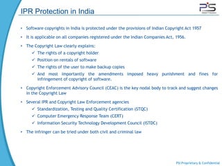 IPR Protection in India

• Software copyrights in India is protected under the provisions of Indian Copyright Act 1957

• It is applicable on all companies registered under the Indian Companies Act, 1956.

• The Copyright Law clearly explains:
      The rights of a copyright holder
      Position on rentals of software
      The rights of the user to make backup copies
      And most importantly the amendments imposed heavy punishment and fines for
       infringement of copyright of software.

• Copyright Enforcement Advisory Council (CEAC) is the key nodal body to track and suggest changes
  in the Copyright Law

• Several IPR and Copyright Law Enforcement agencies
      Standardization, Testing and Quality Certification (STQC)
      Computer Emergency Response Team (CERT)
      Information Security Technology Development Council (ISTDC)

• The infringer can be tried under both civil and criminal law




                                                                                PSI Proprietary & Confidential
 
