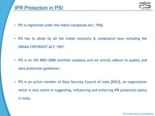 IPR Protection in PSI


• PSI is registered under the Indian companies Act, 1956.


• PSI has to abide by all the Indian statutory & compliance laws including the

  INDIAN COPYRIGHT ACT, 1957.


• PSI is an ISO 9001:2008 certified company and we strictly adhere to quality and

  data protection guidelines .


• PSI is an active member of Data Security Council of India [DSCI], an organization

  which is very active in suggesting, influencing and enforcing IPR protection policy

  in India.



                                                                     PSI Proprietary & Confidential
 