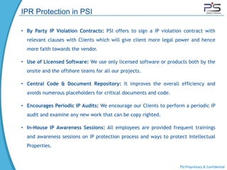 IPR Protection in PSI

• By Party IP Violation Contracts: PSI offers to sign a IP violation contract with
  relevant clauses with Clients which will give client more legal power and hence
  more faith towards the vendor.

• Use of Licensed Software: We use only licensed software or products both by the
  onsite and the offshore teams for all our projects.

• Central Code & Document Repository: It improves the overall efficiency and
  avoids numerous placeholders for critical documents and code.

• Encourages Periodic IP Audits: We encourage our Clients to perform a periodic IP
  audit and examine any new work that can be copy righted.

• In-House IP Awareness Sessions: All employees are provided frequent trainings
  and awareness sessions on IP protection process and ways to protect Intellectual
  Properties.



                                                                   PSI Proprietary & Confidential
 