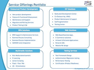 Service Offerings Portfolio

  New product development              Dedicated Development Center

  Feature & Functional Enhancement     Co-Outsourcing (RAD)

  Maintenance and Support              Product Maintenance & Support

  Migration and Porting Services       Staff Augmentation

  Product Testing & QA                 Testing Center




  BPM Support & Maintenance Services    Web Based Business Apps.
  Business Process Consulting           E-Commerce solutions
  Business Process Implementation       Intranet & Extranet Applications
  SAVVION Suite Integration             Portal & CMS
                                        Website Re-design




  Rich Media Advertisement              Test Framework Design
  E-Learning                            Authentication/Regression testing
  Action Scripting                      Performance Testing
  Flash / Flex/ RIA                     Certification (Product Readiness)
  2D / 3D Animation
                                                                   PSI Proprietary & Confidential
 