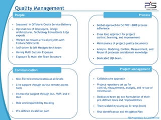 Quality Management
  People                                                                                 Process

• Seasoned in Offshore/Onsite Service Delivery     • Global approach to ISO 9001:2008 process
• Optimal mix of Developers, Design                  adherence
  Architectures, Technology Consultants & QA
  experts                                          • Close loop approach for project
                                                     control, learning, and improvement
• Worked on mission critical projects with
  Fortune 500 clients                              • Maintenance of project quality documents
• Self-driven & Self Managed tech team
                                                   • Analysis, Modeling, Control, Measurement, and
• Having Multi Cultural Exposure                     Reuse of processes and domain knowledge
• Exposure To Multi tier Team Structure
                                                   • Dedicated SQA team.



  Communication                                                          Project Management


• Non-Tiered communication at all levels           • Collaborative approach

• Live support through various remote access       • Project repository set up for
  tools                                              control, measurement, analysis, and re-use of
                                                     information
• Interactive support through IM’s, VoIP, and e-
  Mail                                             • Dedicated team (s) and formulation of their
                                                     pre-defined roles and responsibilities
• Role and responsibility tracking
                                                   • Team scalability (ramp up & ramp down)
• Pre-defined escalation path                      • Risk Identification and Mitigation Plan

                                                                               PSI Proprietary & Confidential
 