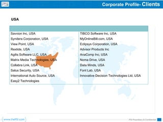 Corporate Profile- Clients


USA


Savvion Inc, USA                 TIBCO Software Inc, USA
Syndera Corporation, USA         MyOnlineBill.com, USA
View Point, USA                  Eclipsys Corporation, USA
Rextide, USA                     Advisor Products Inc
Agilis Software LLC, USA         AnaComp Inc, USA
Matrix Media Technologies, USA   Noma Drive, USA
Collabra Link, USA               Data Minds, USA
Salus Security, USA              Font Lab, USA
International Auto Source, USA   Innovative Decision Technologies Ltd, USA
Easy2 Technologies




                                                                 PSI Proprietary & Confidential
 