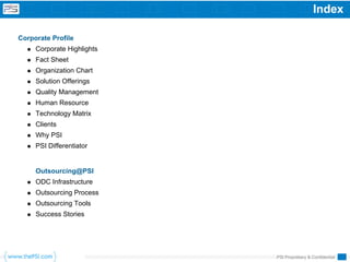 Index

Corporate Profile
     Corporate Highlights
     Fact Sheet
     Organization Chart
     Solution Offerings
     Quality Management
     Human Resource
     Technology Matrix
     Clients
     Why PSI
     PSI Differentiator


     Outsourcing@PSI
     ODC Infrastructure
     Outsourcing Process
     Outsourcing Tools
     Success Stories




                            PSI Proprietary & Confidential
 