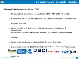Corporate Profile - Corporate Highlights


        Started operations in January 2000
Corporate Highlights

        Registered with organizations of repute like: STPI, NASSCOM, TiE and CII.

        Certifications: ISO 9001:2008, Microsoft Gold Certified Partner and Microsoft Small

        Business Specialist

        Global provider of PLM (Product Life Cycle Management) Solutions, IT
        Consultancy,
        Professional Services for Enterprise Products, and Custom S/W Development

        solutions

        Global reach with business offices in USA, Canada, UK, & India

        Experienced in serving “Start Up’s”, “Mid-Tier” to “Mature Fortune 500 Companies”

        Leading Captive ODC partner in the success of numerous software products from

        USA & UK.
                                                                         PSI Proprietary & Confidential
 