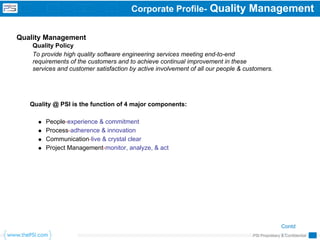 Corporate Profile-           Quality Management

Quality Management
    Quality Policy
    To provide high quality software engineering services meeting end-to-end
    requirements of the customers and to achieve continual improvement in these
    services and customer satisfaction by active involvement of all our people & customers.




   Quality @ PSI is the function of 4 major components:

        People-experience & commitment
        Process-adherence & innovation
        Communication-live & crystal clear
        Project Management-monitor, analyze, & act




                                                                                                  Contd
                                                                                                  …
                                                                                   PSI Proprietary & Confidential
 