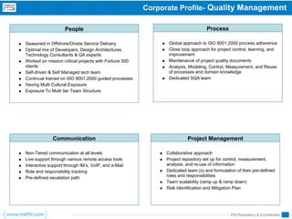 Corporate Profile- Quality Management

                    People                                                       Process

Seasoned in Offshore/Onsite Service Delivery                  Global approach to ISO 9001:2000 process adherence
Optimal mix of Developers, Design Architectures,              Close loop approach for project control, learning, and
Technology Consultants & QA experts                           improvement
Worked on mission critical projects with Fortune 500          Maintenance of project quality documents
clients                                                       Analysis, Modeling, Control, Measurement, and Reuse
Self-driven & Self Managed tech team                          of processes and domain knowledge
Continual trained on ISO 9001:2000 guided processes           Dedicated SQA team
Having Multi Cultural Exposure
Exposure To Multi tier Team Structure




             Communication                                             Project Management

Non-Tiered communication at all levels                       Collaborative approach
Live support through various remote access tools             Project repository set up for control, measurement,
Interactive support through IM’s, VoIP, and e-Mail           analysis, and re-use of information
Role and responsibility tracking                             Dedicated team (s) and formulation of their pre-defined
Pre-defined escalation path                                  roles and responsibilities
                                                             Team scalability (ramp up & ramp down)
                                                             Risk Identification and Mitigation Plan




                                                                                             PSI Proprietary & Confidential
 