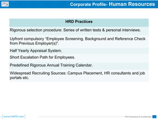 Corporate Profile-     Human Resources


                                HRD Practices

Rigorous selection procedure: Series of written tests & personal interviews.

Upfront compulsory “Employee Screening, Background and Reference Check
from Previous Employer(s)".
Half Yearly Appraisal System.
Short Escalation Path for Employees.

Predefined Rigorous Annual Training Calendar.

Widespread Recruiting Sources: Campus Placement, HR consultants and job
portals etc.




                                                                  PSI Proprietary & Confidential
 