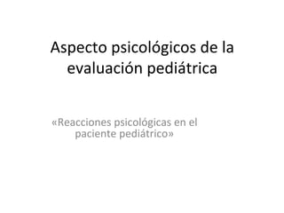 Aspecto psicológicos de la
  evaluación pediátrica


«Reacciones psicológicas en el
    paciente pediátrico»
 