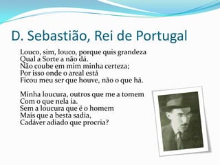 D. Sebastião, Rei de Portugal
 Louco, sim, louco, porque quis grandeza
 Qual a Sorte a não dá.
 Não coube em mim minha certeza;
 Por isso onde o areal está
 Ficou meu ser que houve, não o que há.
 Minha loucura, outros que me a tomem
 Com o que nela ia.
 Sem a loucura que é o homem
 Mais que a besta sadia,
 Cadáver adiado que procria?
 