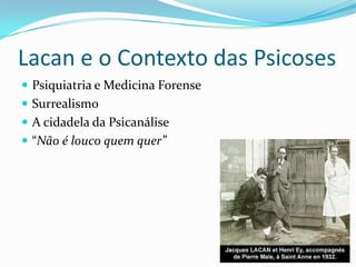 Lacan e o Contexto das Psicoses
 Psiquiatria e Medicina Forense
 Surrealismo
 A cidadela da Psicanálise
 “Não é louco quem quer”
 