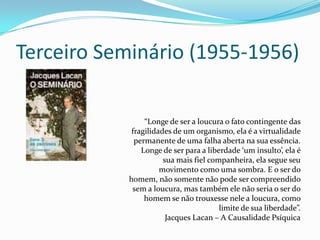 Terceiro Seminário (1955-1956)

                “Longe de ser a loucura o fato contingente das
            fragilidades de um organismo, ela é a virtualidade
             permanente de uma falha aberta na sua essência.
               Longe de ser para a liberdade ‘um insulto’, ela é
                      sua mais fiel companheira, ela segue seu
                     movimento como uma sombra. E o ser do
           homem, não somente não pode ser compreendido
            sem a loucura, mas também ele não seria o ser do
                homem se não trouxesse nele a loucura, como
                                       limite de sua liberdade”.
                       Jacques Lacan – A Causalidade Psíquica
 