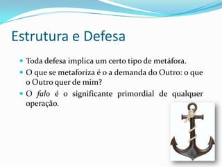 Estrutura e Defesa
  Toda defesa implica um certo tipo de metáfora.
  O que se metaforiza é o a demanda do Outro: o que
   o Outro quer de mim?
  O falo é o significante primordial de qualquer
   operação.
 
