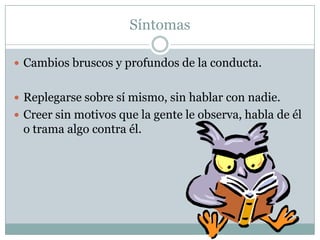 Síntomas Cambios bruscos y profundos de la conducta.Replegarse sobre sí mismo, sin hablar con nadie.Creer sin motivos que la gente le observa, habla de él o trama algo contra él.