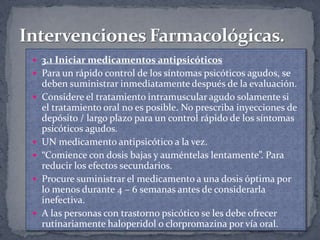  3.1 Iniciar medicamentos antipsicóticos
 Para un rápido control de los síntomas psicóticos agudos, se
    deben suministrar inmediatamente después de la evaluación.
   Considere el tratamiento intramuscular agudo solamente si
    el tratamiento oral no es posible. No prescriba inyecciones de
    depósito / largo plazo para un control rápido de los síntomas
    psicóticos agudos.
   UN medicamento antipsicótico a la vez.
   “Comience con dosis bajas y auméntelas lentamente”. Para
    reducir los efectos secundarios.
   Procure suministrar el medicamento a una dosis óptima por
    lo menos durante 4 – 6 semanas antes de considerarla
    inefectiva.
   A las personas con trastorno psicótico se les debe ofrecer
    rutinariamente haloperidol o clorpromazina por vía oral.
 