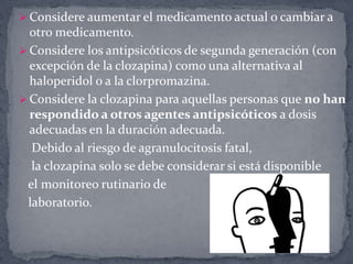  Considere aumentar el medicamento actual o cambiar a
  otro medicamento.
 Considere los antipsicóticos de segunda generación (con
  excepción de la clozapina) como una alternativa al
  haloperidol o a la clorpromazina.
 Considere la clozapina para aquellas personas que no han
  respondido a otros agentes antipsicóticos a dosis
  adecuadas en la duración adecuada.
  Debido al riesgo de agranulocitosis fatal,
  la clozapina solo se debe considerar si está disponible
 el monitoreo rutinario de
 laboratorio.
 