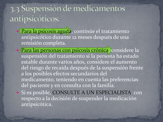  Para la psicosis aguda, continúe el tratamiento
  antipsicótico durante 12 meses después de una
  remisión completa.
 Para las personas con psicosis crónica, considere la
  suspensión del tratamiento si la persona ha estado
  estable durante varios años, considere el aumento
  del riesgo de recaída después de la suspensión frente
  a los posibles efectos secundarios del
  medicamento, teniendo en cuenta las preferencias
  del paciente y en consulta con la familia.
 Si es posible, CONSULTE A UN ESPECIALISTA con
  respecto a la decisión de suspender la medicación
  antipsicótica.
 