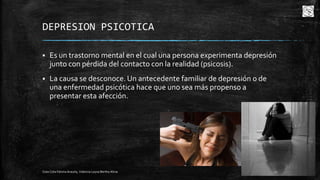 DEPRESION PSICOTICA


Es un trastorno mental en el cual una persona experimenta depresión
junto con pérdida del contacto con la realidad (psicosis).



La causa se desconoce. Un antecedente familiar de depresión o de
una enfermedad psicótica hace que uno sea más propenso a
presentar esta afección.

Cota Cota Fátima Aracely, Valencia Leyva Bertha Alicia

12

 
