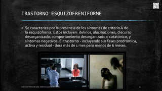 TRASTORNO ESQUIZOFRENIFORME


Se caracteriza por la presencia de los síntomas de criterio A de
la esquizofrenia. Estos incluyen: delirios, alucinaciones, discurso
desorganizado, comportamiento desorganizado o catatónico, y
síntomas negativos. El trastorno - incluyendo sus fases prodrómica,
activa y residual - dura más de 1 mes pero menos de 6 meses.

Cota Cota Fátima Aracely, Valencia Leyva Bertha Alicia

13

 