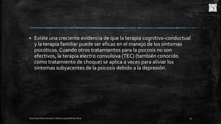 

Existe una creciente evidencia de que la terapia cognitivo-conductual
y la terapia familiar puede ser eficaz en el manejo de los síntomas
psicóticos. Cuando otros tratamientos para la psicosis no son
efectivos, la terapia electro convulsiva (TEC) (también conocido
como tratamiento de choque) se aplica a veces para aliviar los
síntomas subyacentes de la psicosis debido a la depresión.

Cota Cota Fátima Aracely, Valencia Leyva Bertha Alicia

19

 
