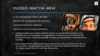 PSICOSIS REACTIVA BREVE


Es un despliegue súbito y de corta

duración de comportamiento psicótico,
como alucinaciones o delirios,
que ocurre con un suceso estresante.


se desencadena por estrés extremo (como un accidente traumático o la
pérdida de un ser querido) y va seguida de un retorno a un nivel previo de
funcionamiento. La persona puede o no ser consciente del comportamiento
extraño.



Este padecimiento afecta con mayor frecuencia a las personas entre los 20,
30 y 40 años. Las personas que padecen trastornos de personalidad corren
un riesgo mayor de sufrir este tipo de psicosis.

Cota Cota Fátima Aracely, Valencia Leyva Bertha Alicia

8

 