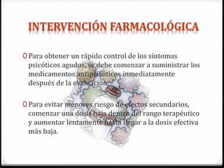 0 Para obtener un rápido control de los síntomas
psicóticos agudos, se debe comenzar a suministrar los
medicamentos antipsicóticos inmediatamente
después de la evaluación.
0 Para evitar menores riesgo de efectos secundarios,
comenzar una dosis baja dentro del rango terapéutico
y aumentar lentamente hasta llegar a la dosis efectiva
más baja.
 
