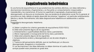 Esquizofrenia hebefrénica
Es una forma de esquizofrenia en la que predominan los cambios afectivos, con ideas delirantes y
alucinaciones transitorias y fragmentarias, y es frecuente un comportamiento irresponsable e
impredecible y los manierismos. El humor es superficial e inapropiado, el pensamiento está
desorganizado y el discurso es incoherente. Hay una tendencia al aislamiento social. Por lo general, el
pronóstico es malo, debido al rápido desarrollo de síntomas "negativos", en particular embotamiento
afectivo y abulia. Normalmente, sólo debe diagnosticarse hebefrenia en adolescentes o adultos
jóvenes.
Esquizofrenia desorganizada. Hebefrenia.
CDI-1O
A. Deben cumplirse los criterios generales de esquizofrenia (F20.0-F20.3).
B. Debe estar presente alguno de los siguientes:
1. Embotamiento o superficialidad afectivos claros y persistentes.
2. Afecto inapropiado o incongruente de forma clara y persistente.
C. Debe estar presente alguno de los siguientes:
l. Comportamiento errático y desorganizado en vez de estar dirigido a
objetivos.
2. Trastorno del pensamiento definido, que se manifiesta por un discurso
desorganizado, divagatorio o incoherente.
D. Las alucinaciones o las ideas delirantes no deben dominar el cuadro clínico,
aunque pueden estar presentes en grado leve.
 