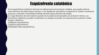 Esquizofrenia catatónica
En la esquizofrenia catatónica dominan las alteraciones psicomotoras notables, que pueden alternar
entre extremos de hipercinesia a estupor, o de obediencia automática a negativismo. Pueden mantenerse
posturas y actitudes constreñidas forzadas durante largos períodos de tiempo.
Un rasgo llamativo de este trastorno puede ser la presencia de episodios de excitación intensa. Los
fenómenos catatónicos pueden combinarse con estados oniroides con alucinaciones escénicas vívidas.
Estupor catatónico.
Catalepsia esquizofrénica.
Catatonía esquizofrénica.
Flexibilidad cérea esquizofrénica.
 