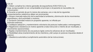 CDI-JO
A. Deben cumplirse los criterios generales de esquizofrenia (F20.0-F20.3) a la
larga, aunque pueden no ser comprobables al principio si el paciente es inaccesible a la
comunicación.
B. Durante un período de por lo menos dos semanas, uno o más de los siguientes
comportamientos catatónicos deben ser prominentes:
1. Estupor (marcada reducción de la reactividad al ambiente y disminución de los movimientos
espontáneos y de la actividad) o mutismo.
2. Excitación (actividad motora sin propósito aparente, no influida por
estímulos externos).
3. Catalepsia (adopción y mantenimiento voluntarios de posturas inadecuadas o extravagantes).
4. Negativismo (resistencia sin motivo aparente a toda instrucción o intento de ser movilizado, o
movimientos oposicionistas).
5. Rigidez (mantenimiento de una postura rígida contra los esfuerzos de ser movilizado).
6. Flexibilidad cérea (mantenimiento de los miembros y del cuerpo en posturas impuestas desde el
exterior).
7. Obediencia automática (cumplimiento automático de las instrucciones).
 