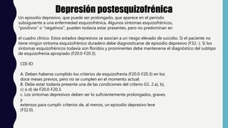Depresión postesquizofrénica
Un episodio depresivo, que puede ser prolongado, que aparece en el período
subsiguiente a una enfermedad esquizofrénica. Algunos síntomas esquizofrénicos,
"positivos" o "negativos", pueden todavía estar presentes, pero no predominan en
el cuadro clínico. Estos estados depresivos se asocian a un riesgo elevado de suicidio. Si el paciente no
tiene ningún síntoma esquizofrénico duradero debe diagnosticarse de episodio depresivo (F32.-). Si los
síntomas esquizofrénicos todavía son floridos y prominentes debe mantenerse el diagnóstico del subtipo
de esquizofrenia apropiado (F20.0-F20.3).
CDI-lO
A. Deben haberse cumplido los criterios de esquizofrenia (F20.0-F20.3) en los
doce meses previos, pero no se cumplen en el momento actual.
B. Debe estar todavía presente una de las condiciones del criterio G1. 2.a), b),
c) o d) de F20.0-F20.3.
c. Los síntomas depresivos deben ser lo suficientemente prolongados, graves
y
extensos para cumplir criterios de, al menos, un episodio depresivo leve
(F32.0).
 