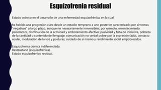Esquizofrenia residual
Estado crónico en el desarrollo de una enfermedad esquizofrénica, en la cual
ha habido una progresión clara desde un estadio temprano a uno posterior caracterizado por síntomas
"negativos" a largo plazo, aunque no necesariamente irreversibles; por ejemplo, enlentecimiento
psicomotor, disminución de la actividad y embotamiento afectivo; pasividad y falta de iniciativa, pobreza
de la cantidad o contenido del lenguaje; comunicación no verbal pobre por la expresión facial, contacto
ocular, modulación de la voz y posturas; cuidado de sí mismo y rendimiento social empobrecidos.
Esquizofrenia crónica indiferenciada.
Restzustand (esquizofrénica).
Estado esquizofrénico residual.
 