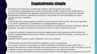 Esquizofrenia simple
Un trastorno en el que hay un desarrollo insidioso, pero progresivo, de rarezas
en la conducta, incapacidad para cumplir las demandas sociales y deterioro del rendimiento en
general. Las manifestaciones negativas características de la esquizofrenia residual (por ejemplo,
embotamiento afectivo y pérdida de iniciativa) se desarrollan sin estar precedidos de ningún
síntoma psicótico manifiesto.
CDI-lO
A. Desarrollo lento, pero progresivo, durante un período de al menos un año, de los tres siguientes:
1. Un cambio significativo y consistente en la calidad global de algunos
aspectos de la conducta personal, puesto de manifiesto por pérdida de iniciativa e intereses, falta de
propósito, vacuidad, una actitud de retraimiento sobre sí mismo y aislamiento social.
2. Aparición gradual y progresiva de síntomas negativos tales como apatía marcada, pobreza de
discurso, hipoactividad, embotamiento afectivo, pasividad y pérdida de iniciativa, y comunicación no
verbal pobre (por
expresión facial, contacto ocular, modulación de la voz y postura).
3. Disminución marcada del rendimiento académico, social u ocupacional.
B. En ningún momento se presentan los síntomas referidos en el criterio Gl para F20.0-F20.3, ni
tampoco alucinaciones o ideas delirantes bien estructuradas de ningún tipo, es decir, el sujeto nunca ha
cumplido criterios para ningún otro tipo de esquizofrenia ni otro trastorno psicótico.
C. No hay pruebas de demencia ni de otro tipo de trastorno mental orgánico enumerados en FOO-F09.
 