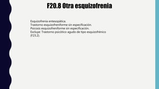 F20.8 Otra esquizofrenia
Esquizofrenia entesopática.
Trastorno esquizofreniforme sin especificación.
Psicosis esquizofreniforme sin especificación.
Excluye: Trastorno psicótico agudo de tipo esquizofrénico
(F23.2).
 