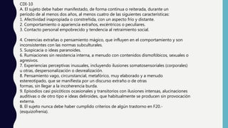 CDI-10
A. El sujeto debe haber manifestado, de forma continua o reiterada, durante un
período de al menos dos años, al menos cuatro de las siguientes características:
1. Afectividad inapropiada o constreñida, con un aspecto frío y distante.
2. Comportamiento o apariencia extraños, excéntricos o peculiares.
3. Contacto personal empobrecido y tendencia al retraimiento social.
4. Creencias extrañas o pensamiento mágico, que influyen en el comportamiento y son
inconsistentes con las normas subculturales.
5. Suspicacia o ideas paranoides.
6. Rumiaciones sin resistencia interna, a menudo con contenidos dismofóbicos, sexuales o
agresivos.
7. Experiencias perceptivas inusuales, incluyendo ilusiones somatosensoriales (corporales)
u otras, despersonalización o desrealización.
8. Pensamiento vago, circunstancial, metafórico, muy elaborado y a menudo
estereotipado, que se manifiesta por un discurso extraño o de otras
formas, sin llegar a la incoherencia burda.
9. Episodios casi psicóticos ocasionales y transitorios con ilusiones intensas, alucinaciones
auditivas o de otro tipo e ideas deliroides, que habitualmente se producen sin provocación
externa.
B. El sujeto nunca debe haber cumplido criterios de algún trastorno en F20.-
(esquizofrenia).
 