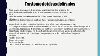 Trastorno de ideas delirantes
Todo caracterizado por el desarrollo de una idea delirante o una serie de
ideas delirantes relacionadas entre sí, que habitualmente son persistentes y a
veces
persisten toda la vida. El contenido de la idea o ideas delirantes es muy
variable.
La presencia de alucinaciones auditivas claras y persistentes (voces), de síntomas
esquizofrénicos, tales como ideas de control y un afecto marcadamente embota-
do, o de pruebas definidas de enfermedad cerebral, son todos incompatibles con este diagnóstico.
Sin embargo, la presencia de alucinaciones auditivas ocasionales y transitorias, particularmente en
pacientes de edad avanzada, no descarta este diagnóstico, siempre que no sean típicamente
esquizofrénicas y tan sólo constituyan una pequeña parte del cuadro clínico completo.
Paranoia.
Psicosis paranoide.
Estado paranoide.
Parafrenia (tardía).
Delirio sensitivo de referencia (Sensitiver Beziehungswahn).
 