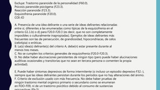 Excluye: Trastorno paranoide de la personalidad (F60.0).
Psicosis paranoide psicógena (F23.3).
Reacción paranoide (F23.3).
Esquizofrenia paranoide (F20.0).
COI-JO
A. Presencia de una idea delirante o una serie de ideas delirantes relacionadas
entre sí, diferentes a las enumeradas como típicas de la esquizofrenia en el
criterio G1.1.b) o d) para F20.0-F20.3 (es decir, que no son completamente
imposibles o culturalmente inapropiadas). Ejemplos de ideas delirantes más
frecuentes son las de persecución, de grandiosidad, hipocondríacas, de celos
(celotipia) o eróticas.
B. La(s) idea(s) delirante(s) del criterio A, debe(n) estar presente durante al
menos tres meses.
C. No se cumplen los criterios generales de esquizofrenia (F20.0-F20.3).
D. No debe haber alucinaciones persistentes de ningún tipo (pero puede haber alucinaciones
auditivas ocasionales y transitorias que no sean en tercera persona o comenten la propia
actividad).
E. Puede haber síntomas depresivos de forma intermitente (o incluso un episodio depresivo F32.-),
siempre que las ideas delirantes persistan durante los períodos que no hay alteraciones del ánimo.
F. Criterio de exclusión usado con más frecuencia. No debe haber pruebas de
ningún trastorno mental orgánico primario o secundario como se enumeran
en FOO-F09, ni de un trastorno psicótico debido al consumo de sustancias
 