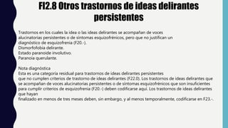 FI2.8 Otros trastornos de ideas delirantes
persistentes
Trastornos en los cuales la idea o las ideas delirantes se acompañan de voces
alucinatorias persistentes o de síntomas esquizofrénicos, pero que no justifican un
diagnóstico de esquizofrenia (F20.-).
Dismorfofobia delirante.
Estado paranoide involutivo.
Paranoia querulante.
Nota diagnóstica
Esta es una categoría residual para trastornos de ideas delirantes persistentes
que no cumplen criterios de trastorno de ideas delirantes (F22.0). Los trastornos de ideas delirantes que
se acompañan de voces alucinatorias persistentes o de síntomas esquizofrénicos que son insuficientes
para cumplir criterios de esquizofrenia (F20.-) deben codificarse aquí. Los trastornos de ideas delirantes
que hayan
finalizado en menos de tres meses deben, sin embargo, y al menos temporalmente, codificarse en F23.-.
 