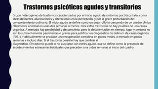 Trastornos pslcóticos agudos y transitorios
Grupo heterogéneo de trastornos caracterizados por el inicio agudo de síntomas psicóticos tales como
ideas delirantes, alucinaciones y alteraciones en la percepción, y por la grave perturbación del
comportamiento ordinario. El inicio agudo se define como un desarrollo in crescendo de un cuadro clínico
claramente anormal en unas dos semanas o menos. Para estos trastornos no hay pruebas de una causa
orgánica. A menudo hay perplejidad y desconcierto, pero la desorientación en tiempo, lugar y persona no
son lo suficientemente persistentes o graves para justificar un diagnóstico de delírium de causa orgánica
(F05.-). Habitualmente se produce una recuperación completa en pocos meses, a menudo en pocas
semanas e incluso días. Si el trastorno persiste hay que cambiar el
diagnóstico. El trastorno puede o no asociarse con estrés agudo, que se define como la presencia de
acontecimientos estresantes habituales que preceden una o dos semanas al inicio del cuadro.
 