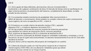 CDI-l0
G 1. Inicio agudo de ideas delirantes, alucinaciones, discurso incomprensible o
incoherente, o de cualquier combinación de éstos. El intervalo de tiempo entre la manifestación de
algún síntoma psicótico y la presentación del trastorno, completamente desarrollado, no debe
exceder las dos semanas.
G2. Si se presentan estados transitorios de perplejidad, falso reconocimiento o
déficit de atención o concentración, dichos estados no cumplen criterios de cuadro confusional de
causa orgánica, tal como se especifica en F05.-, criterio A.
G3. El trastorno no cumple criterios de episodio maníaco (F30.-), episodio
depresivo (F32.-), o trastorno depresivo recurrente (F33.-).
G4. No hay pruebas suficientes de consumo reciente de sustancias psicoactivas
para satisfacer los criterios de intoxicación (Flx.O), consumo perjudicial
(Flx.l), síndrome de dependencia (FIx.2) o síndromes de abstinencia (Flx.3
y Flx.4). El consumo continuado de alcoholo drogas en cantidades moderadas y constantes, o con la
frecuencia a la que el sujeto está acostumbrado, no descarta necesariamente el uso de F23. Esto debe
decidirse en función
del juicio clínico y de los requisitos del proyecto de investigación en cuestión.
G5. Criterio de exclusión usado con más frecuencia. Ausencia de un trastorno
mental orgánico (FOO-F09) o de una alteración metabólica grave que afecte
al sistema nervioso central (no se incluye el parto).
 