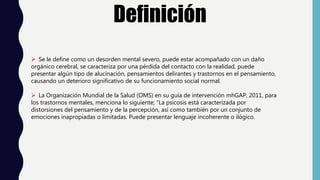 Definición
 Se le define como un desorden mental severo, puede estar acompañado con un daño
orgánico cerebral, se caracteriza por una pérdida del contacto con la realidad, puede
presentar algún tipo de alucinación, pensamientos delirantes y trastornos en el pensamiento,
causando un deterioro significativo de su funcionamiento social normal.
 La Organización Mundial de la Salud (OMS) en su guía de intervención mhGAP, 2011, para
los trastornos mentales, menciona lo siguiente; “La psicosis está caracterizada por
distorsiones del pensamiento y de la percepción, así como también por un conjunto de
emociones inapropiadas o limitadas. Puede presentar lenguaje incoherente o ilógico.
 
