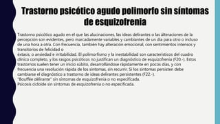 Trastorno psicótico agudo polimorfo sin síntomas
de esquizofrenia
Trastorno psicótico agudo en el que las alucinaciones, las ideas delirantes o las álteraciones de la
percepción son evidentes, pero marcadamente variables y cambiantes de un día para otro o incluso
de una hora a otra. Con frecuencia, también hay alteración emocional, con sentimientos intensos y
transitorios de felicidad o
éxtasis, o ansiedad e irritabilidad. El polimorfismo y la inestabilidad son característicos del cuadro
clínico completo, y los rasgos psicóticos no justifican un diagnóstico de esquizofrenia (F20.-). Estos
trastornos suelen tener un inicio súbito, desarrollándose rápidamente en pocos días, y con
frecuencia una resolución rápida de los síntomas, sin recurrir. Si los síntomas persisten debe
cambiarse el diagnóstico a trastorno de ideas delirantes persistentes (F22.-).
"Bouffée délirante" sin síntomas de esquizofrenia o no especificada.
Psicosis cicloide sin síntomas de esquizofrenia o no especificada.
 