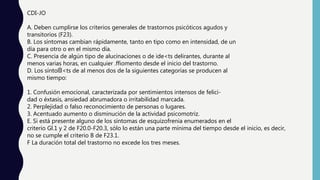 CDI-JO
A. Deben cumplirse los criterios generales de trastornos psicóticos agudos y
transitorios (F23).
B. Los síntomas cambian rápidamente, tanto en tipo como en intensidad, de un
día para otro o en el mismo día.
C. Presencia de algún tipo de alucinaciones o de ide<ts delirantes, durante al
menos varias horas, en cualquier .ffiomento desde el inicio del trastorno.
D. Los síntolÍl<ts de al menos dos de la siguientes categorías se producen al
mismo tiempo:
1. Confusión emocional, caracterizada por sentimientos intensos de felici-
dad o éxtasis, ansiedad abrumadora o irritabilidad marcada.
2. Perplejidad o falso reconocimiento de personas o lugares.
3. Acentuado aumento o disminución de la actividad psicomotriz.
E. Si está presente alguno de los síntomas de esquizofrenia enumerados en el
criterio Gl.1 y 2 de F20.0-F20.3, sólo lo están una parte mínima del tiempo desde el inicio, es decir,
no se cumple el criterio B de F23.1.
F La duración total del trastorno no excede los tres meses.
 