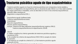 Trastorno psicótico agudo de tipo esquizofrénico
Trastorno psicótico agudo en el que los síntomas psicóticos son comparativa mente estables y
justifican un diagnóstico de esquizofrenia, pero su duración ha sido inferior a un mes; están ausentes
los rasgos polimorfos e inestables, como se describen en F23.0. Si los síntomas esquizofrénicos
persisten debe cambiarse el
diagnóstico a esquizofrenia (F20.-).
Esquizofrenia aguda (indiferenciada).
Trastorno esquizofreniforme breve.
Oneirofrenia.
Reacción esquizofrénica.
Psicosis reactiva esquizofrénica.
Excluye: Trastorno de ideas delirantes (esquizofreniforme) orgánico (F06.2).
Trastorno esquizofreniforme sin especificación (F20.8).
CDI-JO
A. Deben cumplirse los criterios generales de trastornos psicóticos agudos y
transitorios (F23).
B. Se cumplen los criterios de esquizofrenia (F20.0-F20.3), excepto el criterio
de duración.
C. El trastorno no cumple los criterios B, C y D de trastorno psicótico agudo
polimorfo (F23.0).
 