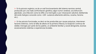  En la psicosis orgánica, se da un mal funcionamiento del sistema nervioso central,
producido por una mala confrontación genética, algún tumor cerebral, una disfunción
glandular, una infección como la sífilis o la meningitis o por intoxicación (alcohol, dietilamida
del ácido lisérgico conocido como –LSD- sustancia altamente adictiva, cocaína, heroína
etc.).
 En las psicosis funcionales, es decir en las producidas por causas psíquicas, intervienen
factores externos, como la falta de afecto en la primera infancia, la recepción continua de
dobles mensajes por parte de los padres, un ambiente familiar y social denigrante, escenas
excesivamente violentas o experiencias brutales.
 